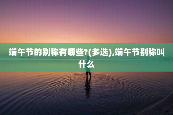 端午节的别称有哪些?(多选),端午节别称叫什么