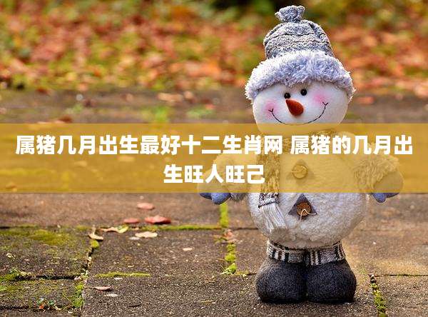 属猪几月出生最好十二生肖网 属猪的几月出生旺人旺己