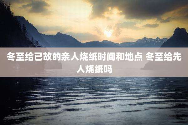冬至给已故的亲人烧纸时间和地点 冬至给先人烧纸吗