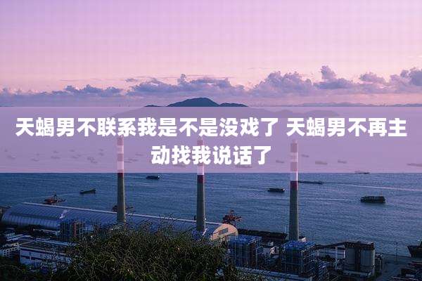 天蝎男不联系我是不是没戏了 天蝎男不再主动找我说话了