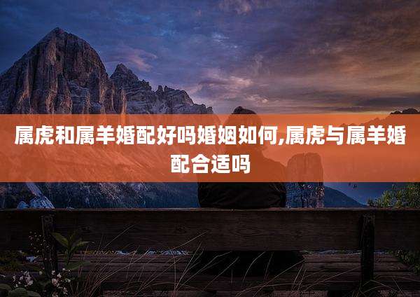 属虎和属羊婚配好吗婚姻如何,属虎与属羊婚配合适吗