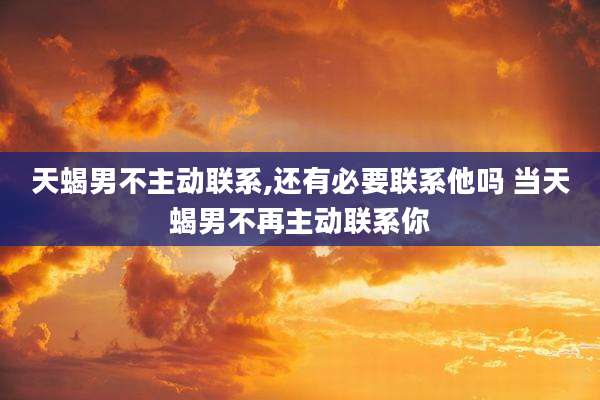 天蝎男不主动联系,还有必要联系他吗 当天蝎男不再主动联系你
