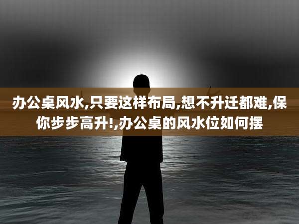 办公桌风水,只要这样布局,想不升迁都难,保你步步高升!,办公桌的风水位如何摆