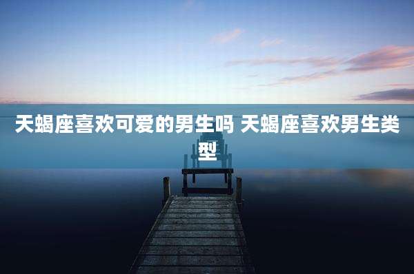 天蝎座喜欢可爱的男生吗 天蝎座喜欢男生类型