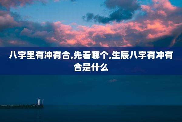 八字里有冲有合,先看哪个,生辰八字有冲有合是什么