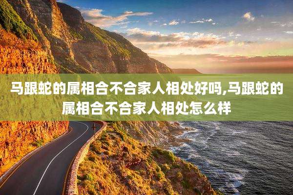 马跟蛇的属相合不合家人相处好吗,马跟蛇的属相合不合家人相处怎么样