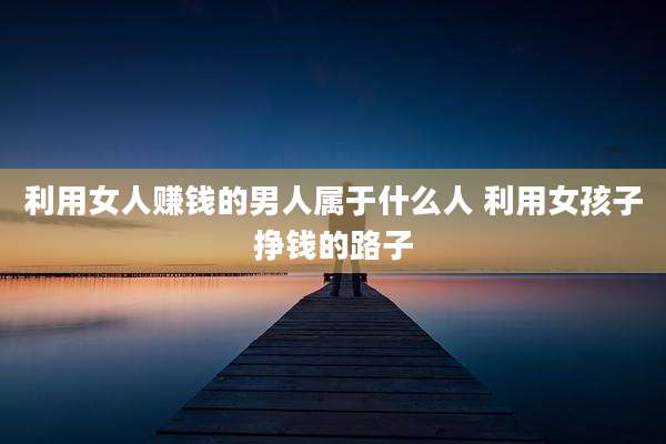 利用女人赚钱的男人属于什么人 利用女孩子挣钱的路子