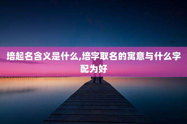 培起名含义是什么,培字取名的寓意与什么字配为好