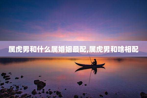 属虎男和什么属婚姻最配,属虎男和啥相配