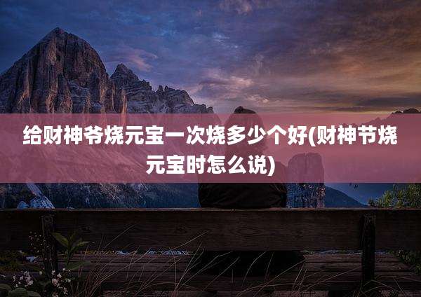 给财神爷烧元宝一次烧多少个好(财神节烧元宝时怎么说)