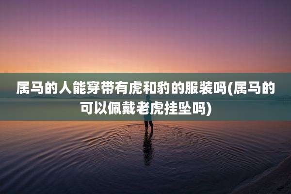 属马的人能穿带有虎和豹的服装吗(属马的可以佩戴老虎挂坠吗)