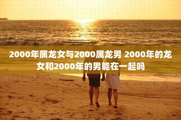 2000年属龙女与2000属龙男 2000年的龙女和2000年的男能在一起吗