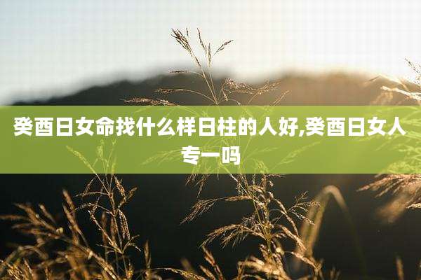 癸酉日女命找什么样日柱的人好,癸酉日女人专一吗