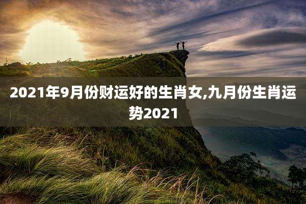 2021年9月份财运好的生肖女,九月份生肖运势2021
