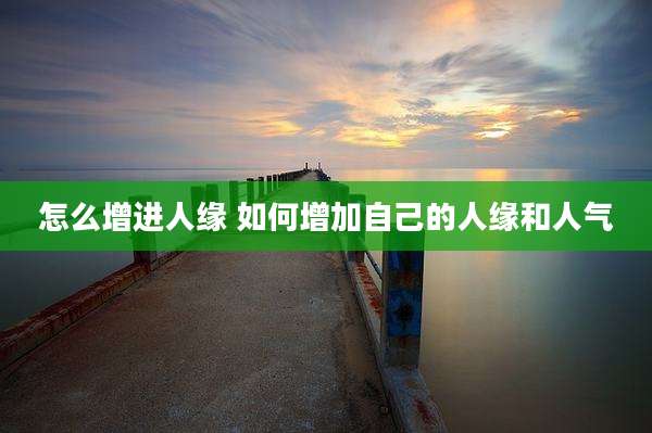 怎么增进人缘 如何增加自己的人缘和人气