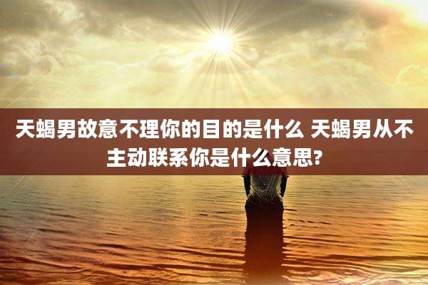 天蝎男故意不理你的目的是什么 天蝎男从不主动联系你是什么意思?