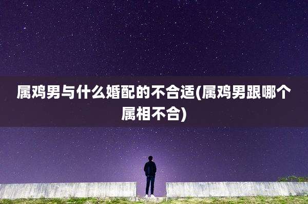 属鸡男与什么婚配的不合适(属鸡男跟哪个属相不合)