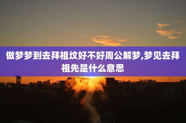 做梦梦到去拜祖坟好不好周公解梦,梦见去拜祖先是什么意思