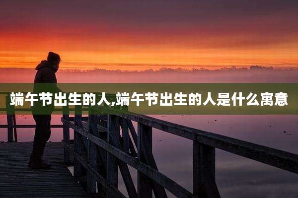 端午节出生的人,端午节出生的人是什么寓意