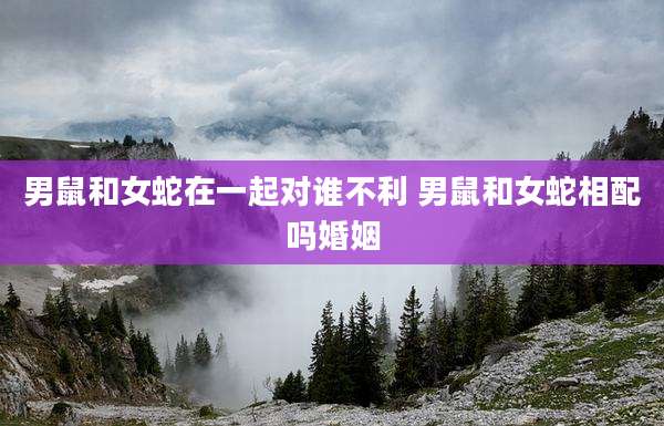 男鼠和女蛇在一起对谁不利 男鼠和女蛇相配吗婚姻