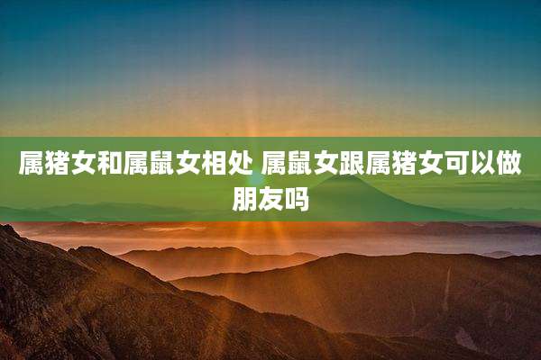 属猪女和属鼠女相处 属鼠女跟属猪女可以做朋友吗
