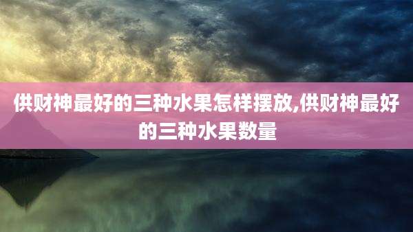 供财神最好的三种水果怎样摆放,供财神最好的三种水果数量