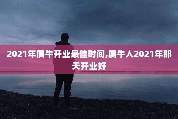 2021年属牛开业最佳时间,属牛人2021年那天开业好