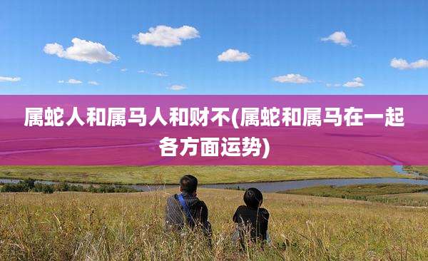 属蛇人和属马人和财不(属蛇和属马在一起各方面运势)