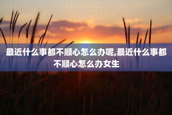 最近什么事都不顺心怎么办呢,最近什么事都不顺心怎么办女生
