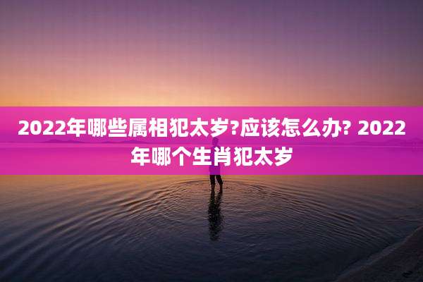 2022年哪些属相犯太岁?应该怎么办? 2022年哪个生肖犯太岁