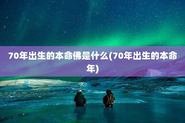 70年出生的本命佛是什么(70年出生的本命年)