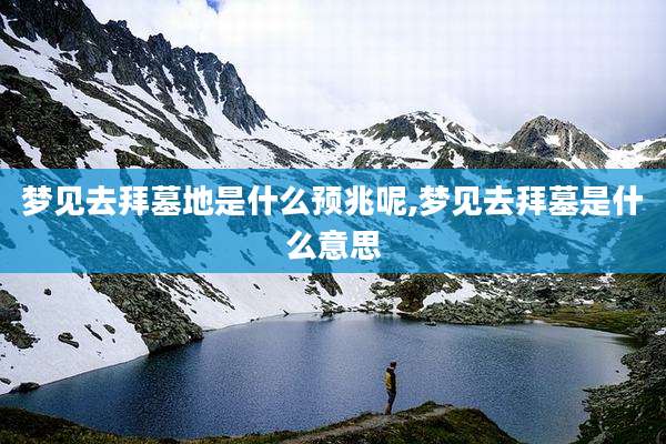 梦见去拜墓地是什么预兆呢,梦见去拜墓是什么意思