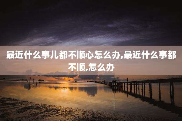 最近什么事儿都不顺心怎么办,最近什么事都不顺,怎么办
