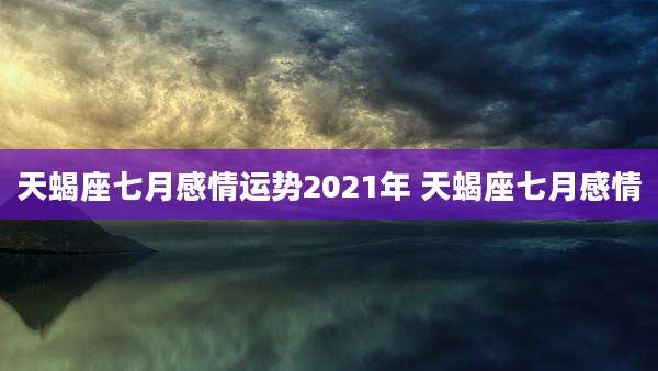 天蝎座七月感情运势2021年 天蝎座七月感情