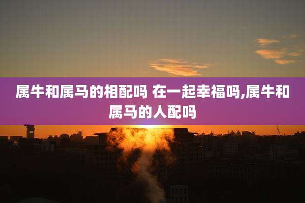 属牛和属马的相配吗 在一起幸福吗,属牛和属马的人配吗