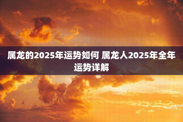 属龙的2025年运势如何 属龙人2025年全年运势详解
