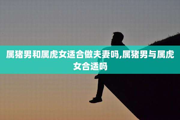 属猪男和属虎女适合做夫妻吗,属猪男与属虎女合适吗