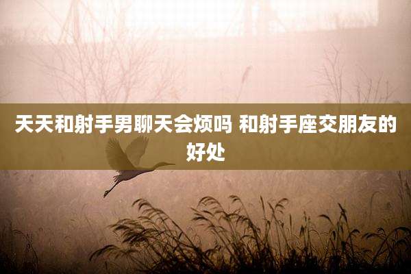 天天和射手男聊天会烦吗 和射手座交朋友的好处