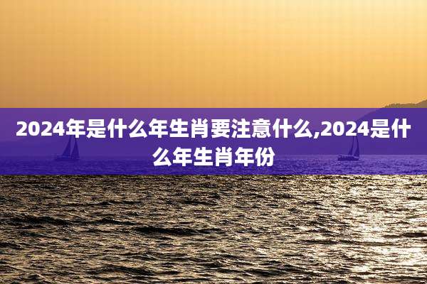 2024年是什么年生肖要注意什么,2024是什么年生肖年份