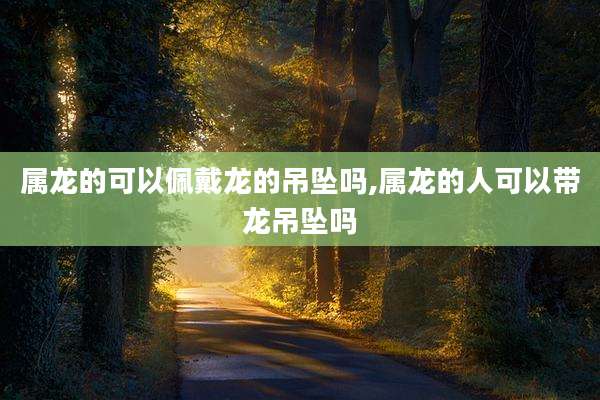属龙的可以佩戴龙的吊坠吗,属龙的人可以带龙吊坠吗