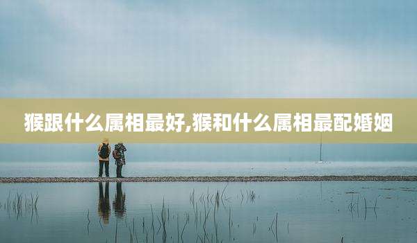 猴跟什么属相最好,猴和什么属相最配婚姻
