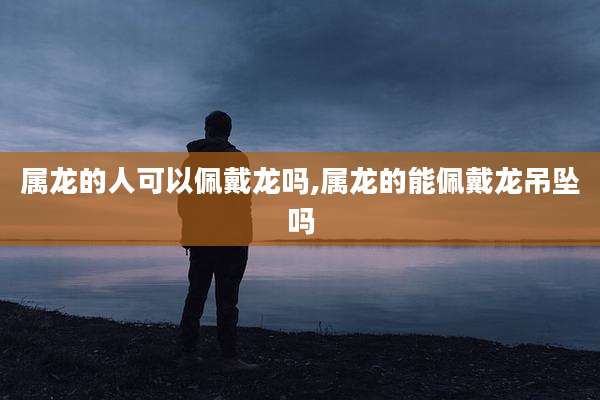 属龙的人可以佩戴龙吗,属龙的能佩戴龙吊坠吗