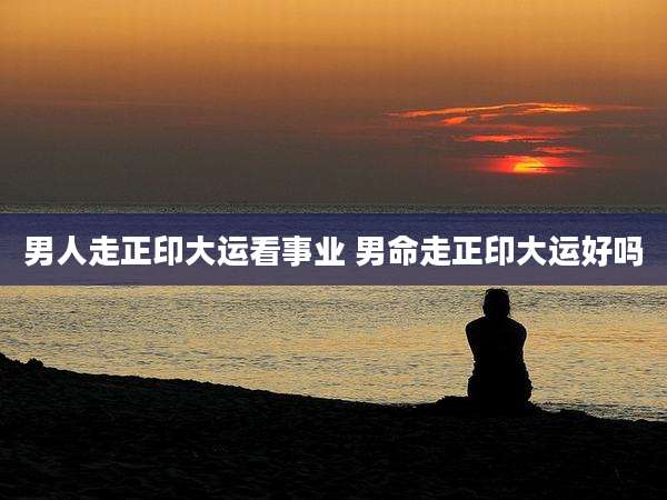 男人走正印大运看事业 男命走正印大运好吗