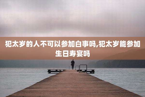 犯太岁的人不可以参加白事吗,犯太岁能参加生日寿宴吗
