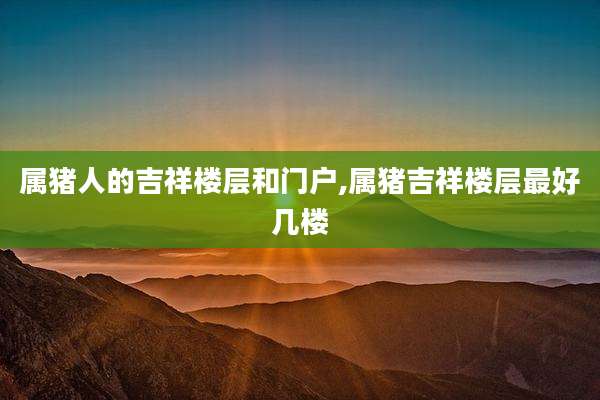 属猪人的吉祥楼层和门户,属猪吉祥楼层最好几楼