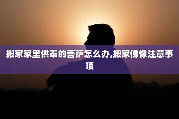 搬家家里供奉的菩萨怎么办,搬家佛像注意事项