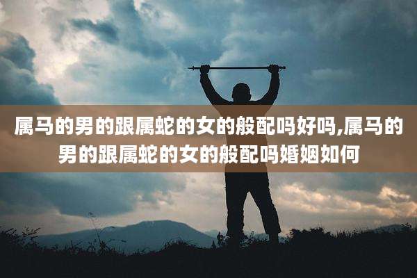 属马的男的跟属蛇的女的般配吗好吗,属马的男的跟属蛇的女的般配吗婚姻如何