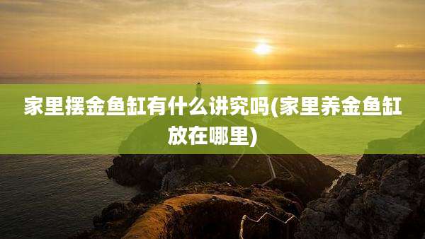 家里摆金鱼缸有什么讲究吗(家里养金鱼缸放在哪里)