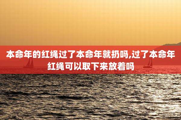 本命年的红绳过了本命年就扔吗,过了本命年红绳可以取下来放着吗