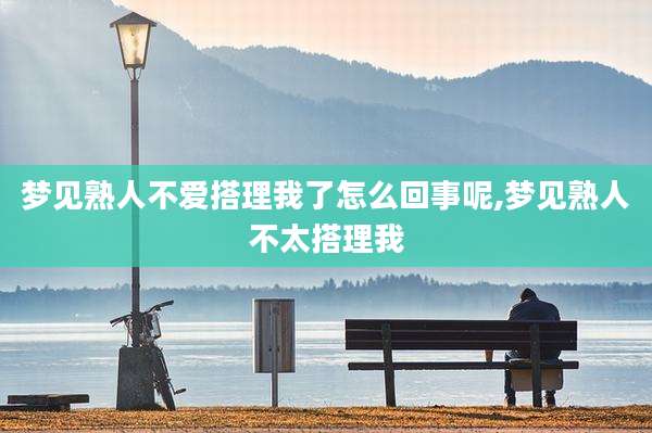 梦见熟人不爱搭理我了怎么回事呢,梦见熟人不太搭理我